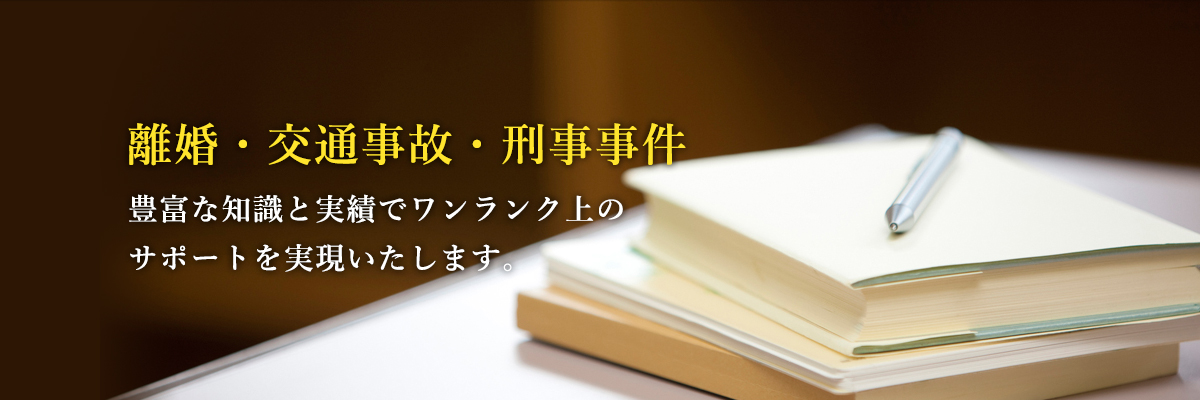 離婚・交通事故・刑事事件 豊富な知識と実績でワンランク上のサポートを実現いたします。